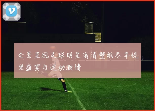 全景呈现足球明星高清壁纸尽享视觉盛宴与运动激情