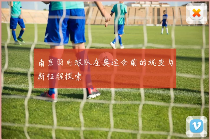 南京羽毛球队在奥运会前的蜕变与新征程探索
