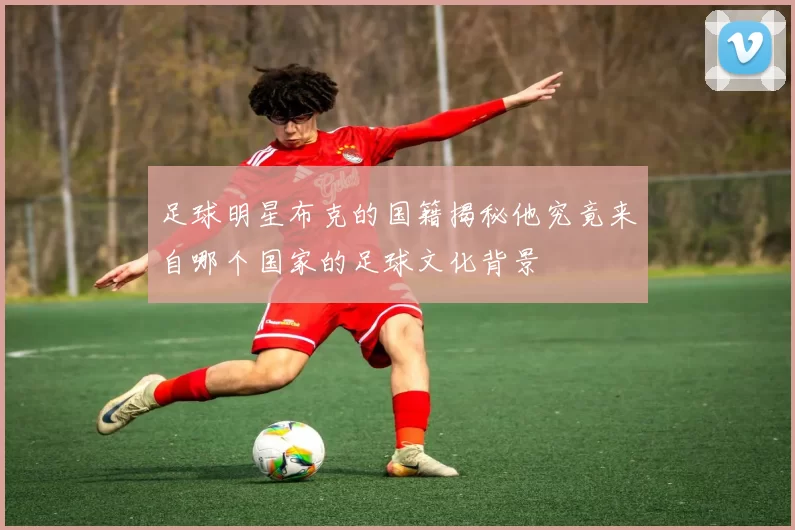 足球明星布克的国籍揭秘他究竟来自哪个国家的足球文化背景