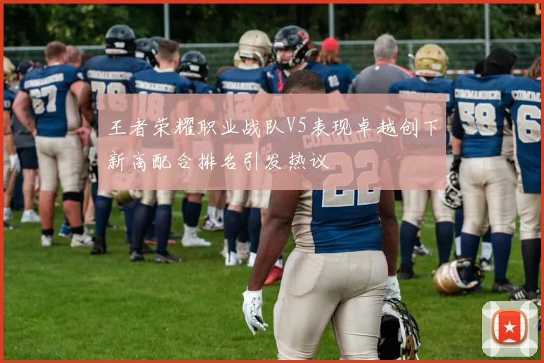 王者荣耀职业战队V5表现卓越创下新高配合排名引发热议