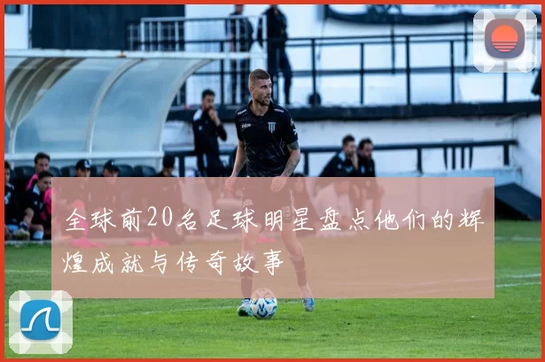全球前20名足球明星盘点他们的辉煌成就与传奇故事