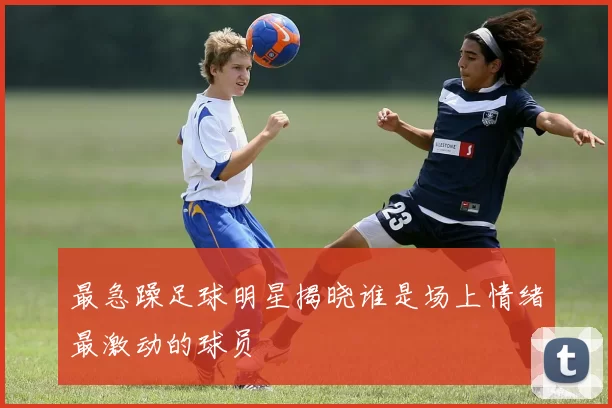 最急躁足球明星揭晓谁是场上情绪最激动的球员