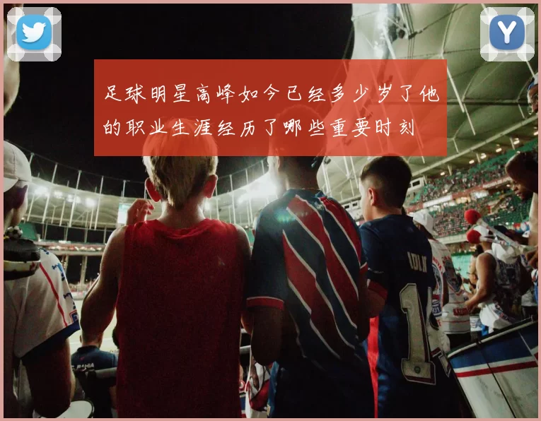 足球明星高峰如今已经多少岁了他的职业生涯经历了哪些重要时刻