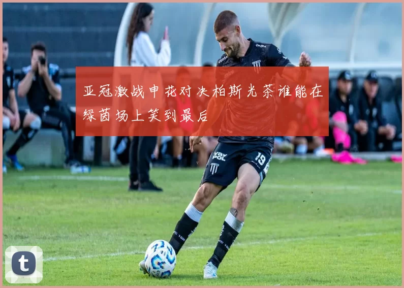 亚冠激战申花对决柏斯光茶谁能在绿茵场上笑到最后