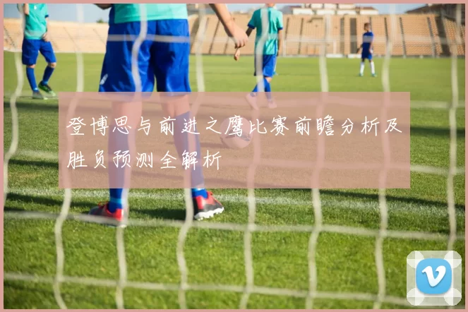 登博思与前进之鹰比赛前瞻分析及胜负预测全解析