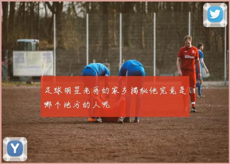 足球明星老蒋的家乡揭秘他究竟是哪个地方的人呢