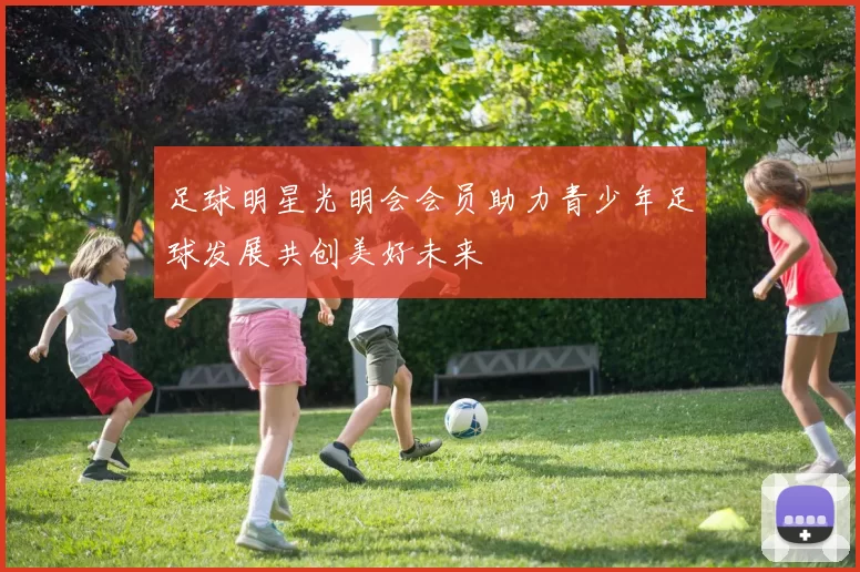 足球明星光明会会员助力青少年足球发展共创美好未来