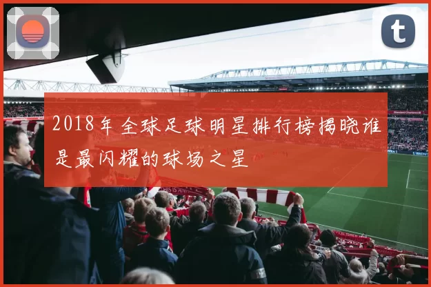 2018年全球足球明星排行榜揭晓谁是最闪耀的球场之星