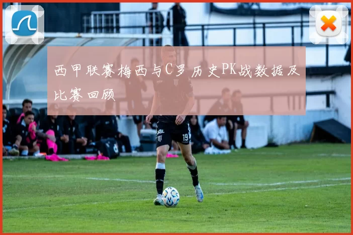 西甲联赛梅西与C罗历史PK战数据及比赛回顾