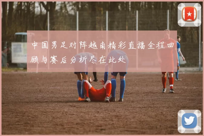 中国男足对阵越南精彩直播全程回顾与赛后分析尽在此处