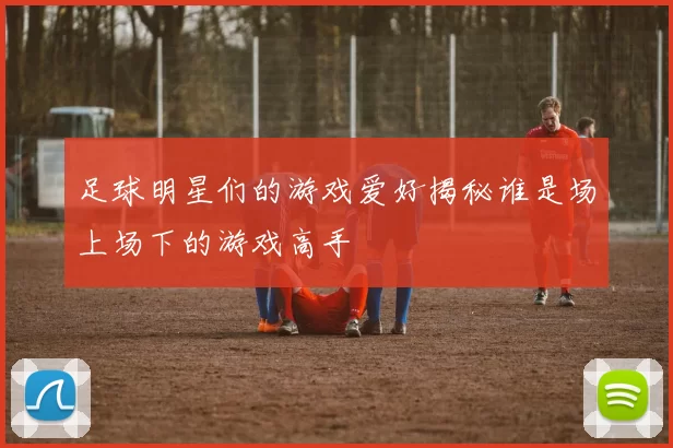 足球明星们的游戏爱好揭秘谁是场上场下的游戏高手