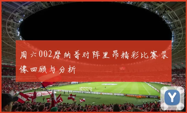 周六002摩纳哥对阵里昂精彩比赛录像回顾与分析