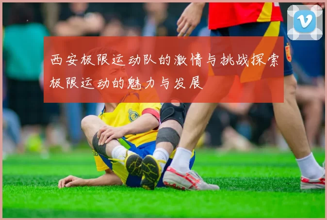 西安极限运动队的激情与挑战探索极限运动的魅力与发展