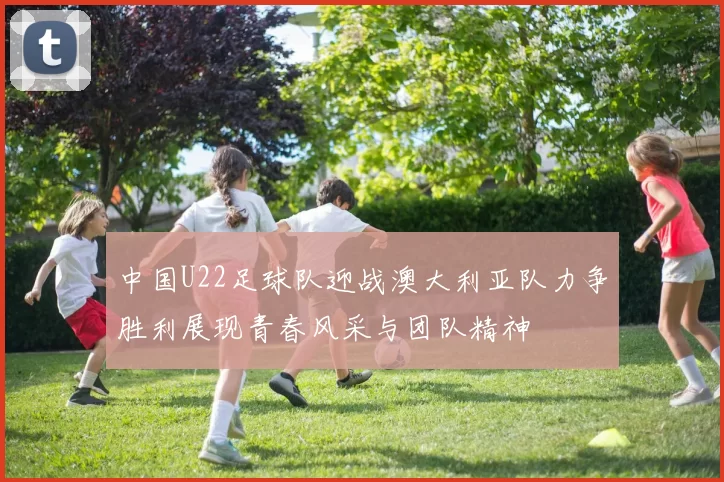 中国U22足球队迎战澳大利亚队力争胜利展现青春风采与团队精神