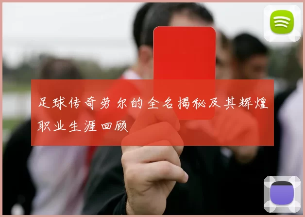 足球传奇劳尔的全名揭秘及其辉煌职业生涯回顾