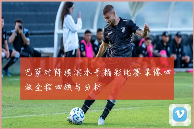 巴萨对阵横滨水手精彩比赛录像回放全程回顾与分析