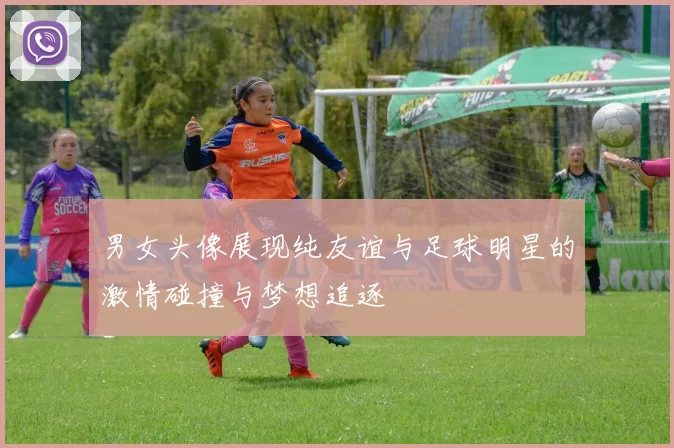 男女头像展现纯友谊与足球明星的激情碰撞与梦想追逐