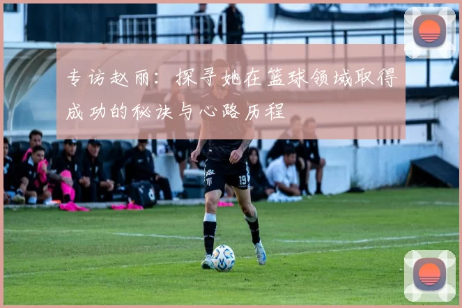 专访赵丽：探寻她在篮球领域取得成功的秘诀与心路历程