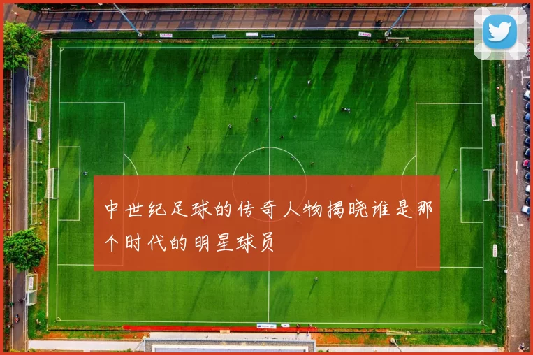 中世纪足球的传奇人物揭晓谁是那个时代的明星球员