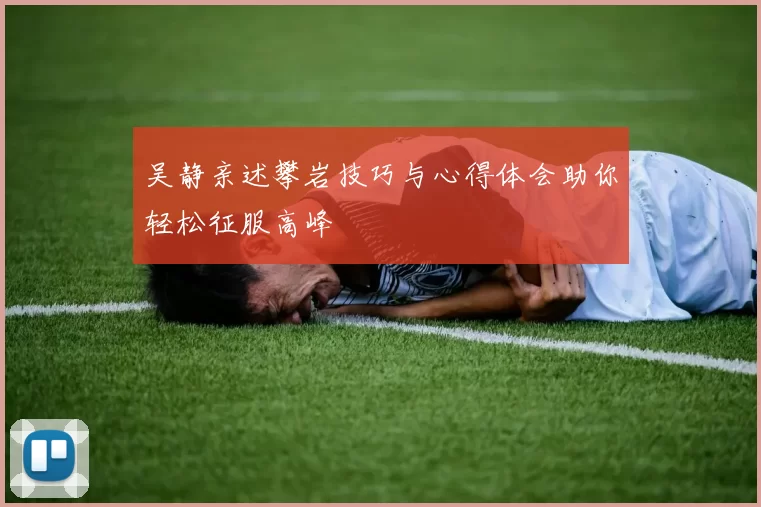 吴静亲述攀岩技巧与心得体会助你轻松征服高峰