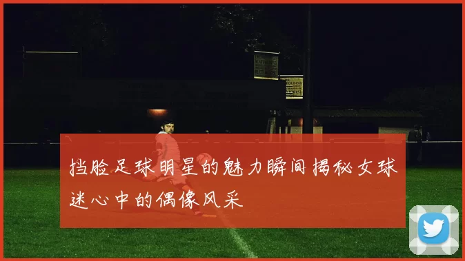 挡脸足球明星的魅力瞬间揭秘女球迷心中的偶像风采