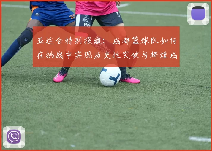 亚运会特别报道：成都篮球队如何在挑战中实现历史性突破与辉煌成就