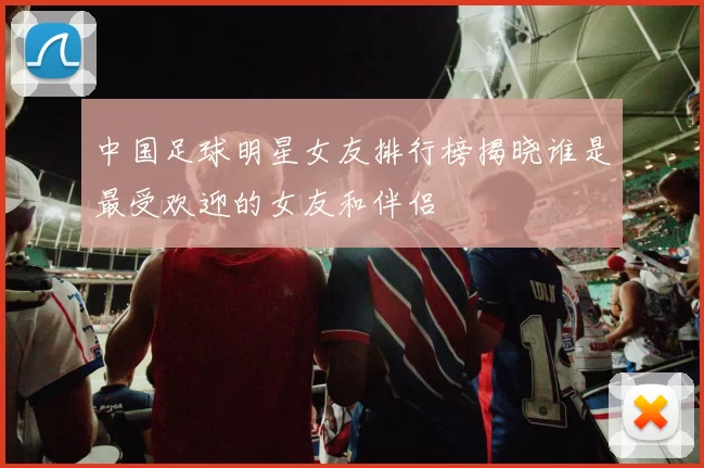 中国足球明星女友排行榜揭晓谁是最受欢迎的女友和伴侣