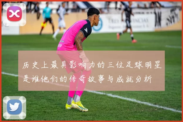 历史上最具影响力的三位足球明星是谁他们的传奇故事与成就分析