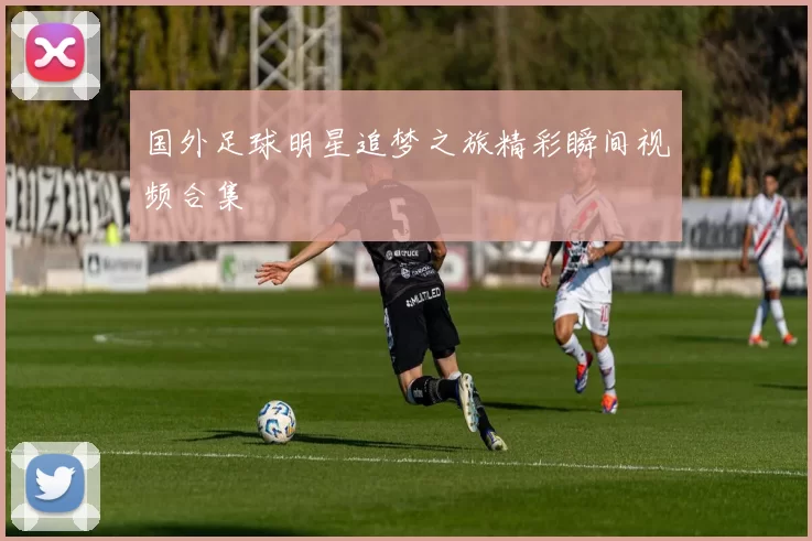 国外足球明星追梦之旅精彩瞬间视频合集