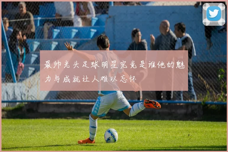 最帅光头足球明星究竟是谁他的魅力与成就让人难以忘怀