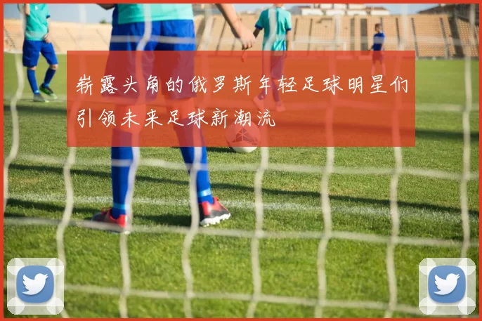 崭露头角的俄罗斯年轻足球明星们引领未来足球新潮流