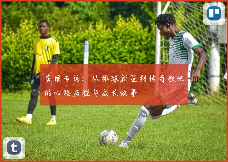 黄丽专访：从排球新星到传奇教练的心路历程与成长故事