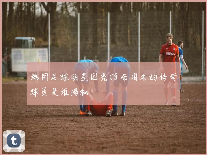 韩国足球明星因秃顶而闻名的传奇球员是谁揭秘