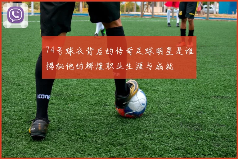 74号球衣背后的传奇足球明星是谁揭秘他的辉煌职业生涯与成就