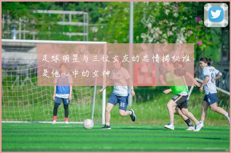 足球明星与三位女友的恋情揭秘谁是他心中的女神