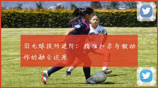 羽毛球技巧进阶：精准扣杀与假动作的融合运用
