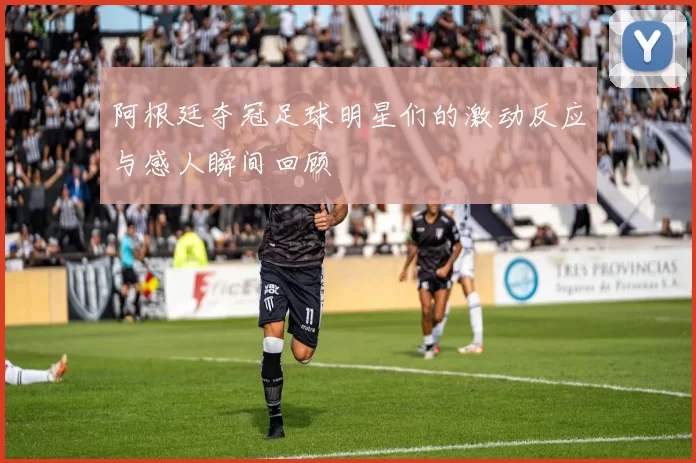 阿根廷夺冠足球明星们的激动反应与感人瞬间回顾