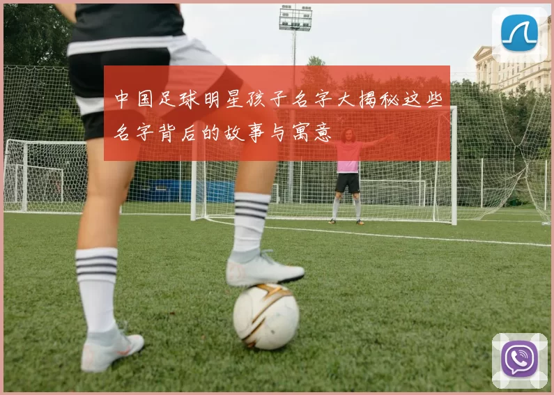 中国足球明星孩子名字大揭秘这些名字背后的故事与寓意
