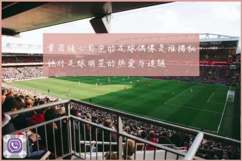 章若楠心目中的足球偶像是谁揭秘她对足球明星的热爱与追随