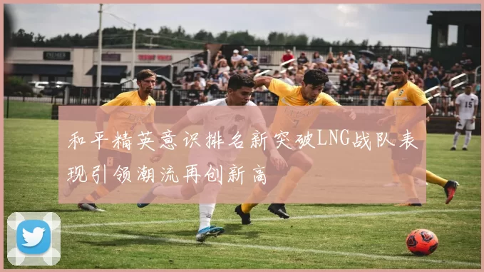 和平精英意识排名新突破LNG战队表现引领潮流再创新高