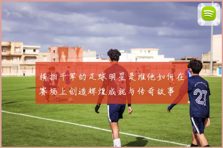 横扫千军的足球明星是谁他如何在赛场上创造辉煌成就与传奇故事