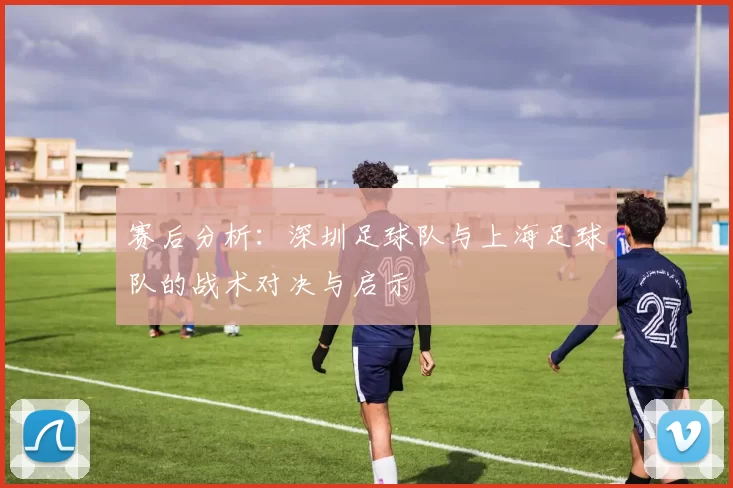 赛后分析：深圳足球队与上海足球队的战术对决与启示
