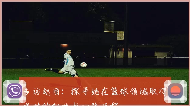 专访赵丽：探寻她在篮球领域取得成功的秘诀与心路历程