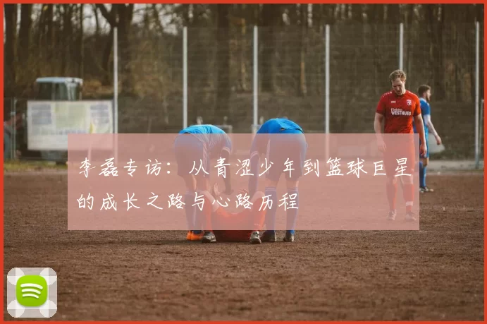 李磊专访：从青涩少年到篮球巨星的成长之路与心路历程