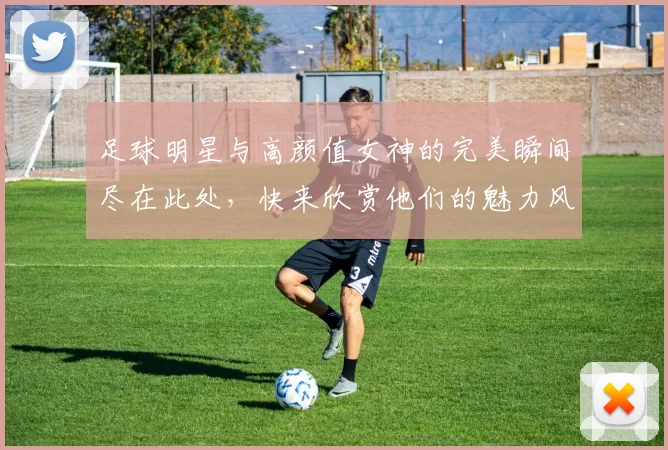 足球明星与高颜值女神的完美瞬间尽在此处，快来欣赏他们的魅力风采吧