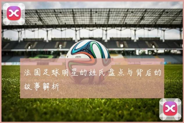 法国足球明星的姓氏盘点与背后的故事解析