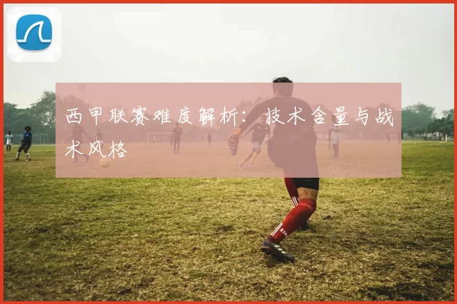 西甲联赛难度解析：技术含量与战术风格