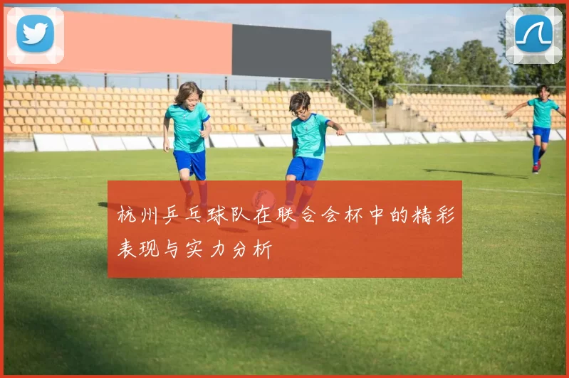 杭州乒乓球队在联合会杯中的精彩表现与实力分析