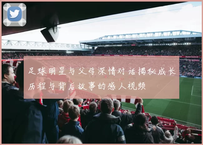 足球明星与父母深情对话揭秘成长历程与背后故事的感人视频