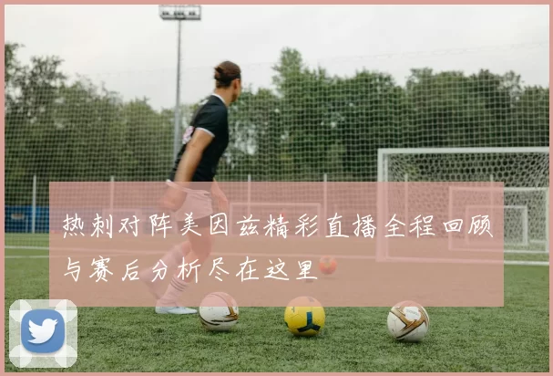 热刺对阵美因兹精彩直播全程回顾与赛后分析尽在这里